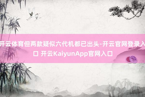 開(kāi)云體育但兩款疑似六代機(jī)都已出頭-開(kāi)云官網(wǎng)登錄入口 開(kāi)云KaiyunApp官網(wǎng)入口
