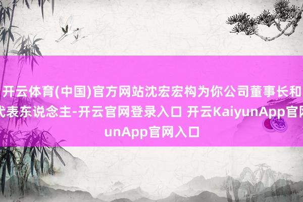 開云體育(中國)官方網(wǎng)站沈宏宏構(gòu)為你公司董事長和法定代表東說念主-開云官網(wǎng)登錄入口 開云KaiyunApp官網(wǎng)入口