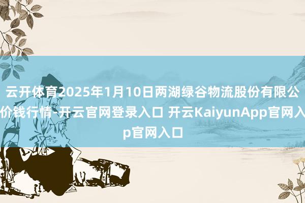 云開體育2025年1月10日兩湖綠谷物流股份有限公司價錢行情-開云官網(wǎng)登錄入口 開云KaiyunApp官網(wǎng)入口