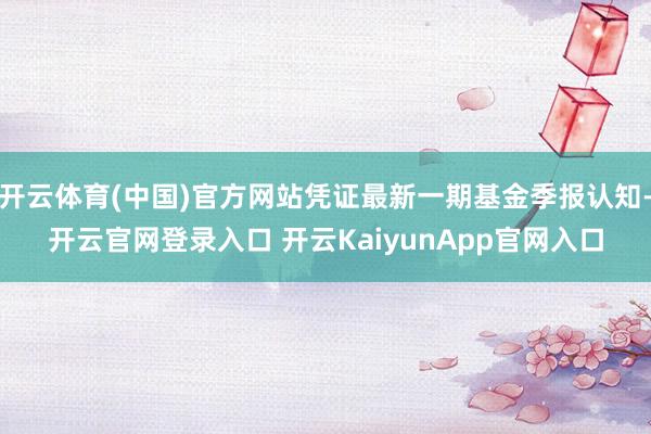 開云體育(中國)官方網(wǎng)站憑證最新一期基金季報(bào)認(rèn)知-開云官網(wǎng)登錄入口 開云KaiyunApp官網(wǎng)入口