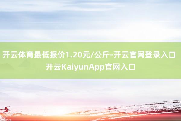 開(kāi)云體育最低報(bào)價(jià)1.20元/公斤-開(kāi)云官網(wǎng)登錄入口 開(kāi)云KaiyunApp官網(wǎng)入口