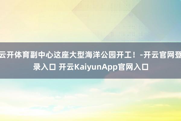 云開體育副中心這座大型海洋公園開工！-開云官網(wǎng)登錄入口 開云KaiyunApp官網(wǎng)入口
