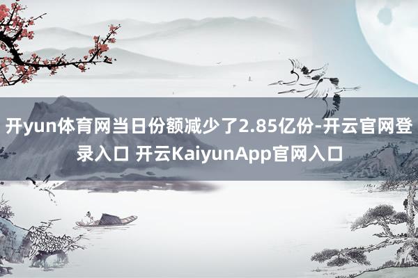 開yun體育網(wǎng)當日份額減少了2.85億份-開云官網(wǎng)登錄入口 開云KaiyunApp官網(wǎng)入口
