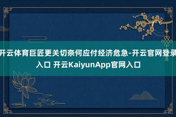 開云體育巨匠更關(guān)切奈何應(yīng)付經(jīng)濟(jì)危急-開云官網(wǎng)登錄入口 開云KaiyunApp官網(wǎng)入口